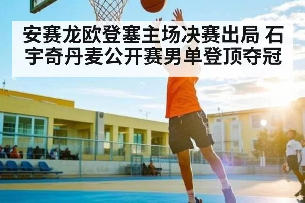 安赛龙欧登塞主场决赛出局 石宇奇丹麦公开赛男单登顶夺冠